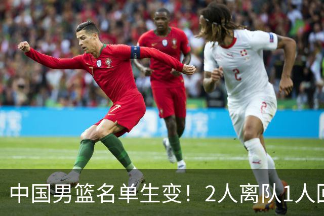 中国男篮名单生变！2人离队1人回归，新阵容迎大考，赢球机会来了