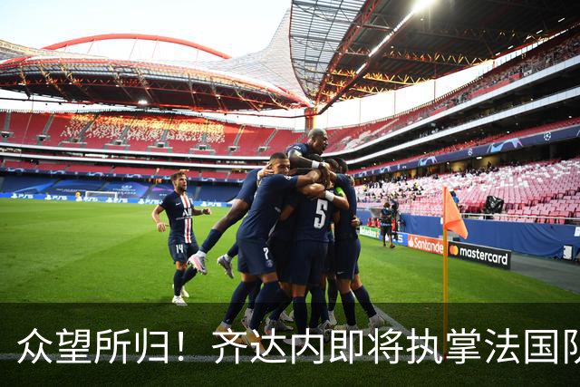 众望所归！齐达内即将执掌法国队帅印，开启“蓝衣军团”新纪元
